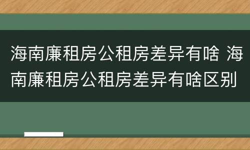 海南廉租房公租房差异有啥 海南廉租房公租房差异有啥区别