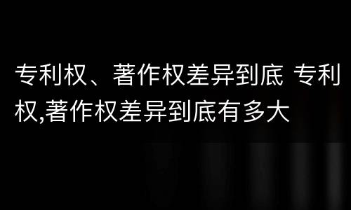 专利权、著作权差异到底 专利权,著作权差异到底有多大