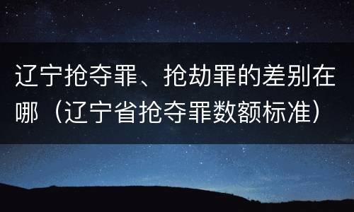 辽宁抢夺罪、抢劫罪的差别在哪（辽宁省抢夺罪数额标准）