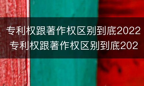 专利权跟著作权区别到底2022 专利权跟著作权区别到底2022年