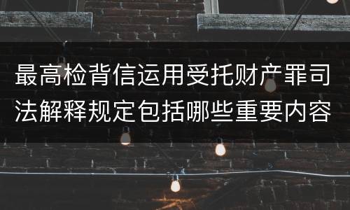 最高检背信运用受托财产罪司法解释规定包括哪些重要内容