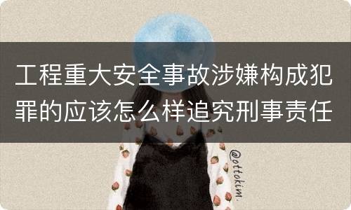 工程重大安全事故涉嫌构成犯罪的应该怎么样追究刑事责任