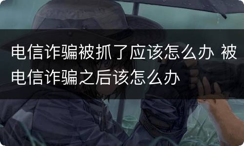 电信诈骗被抓了应该怎么办 被电信诈骗之后该怎么办