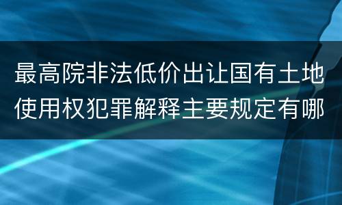 最高院非法低价出让国有土地使用权犯罪解释主要规定有哪些