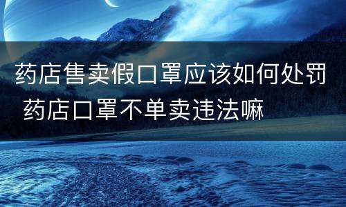 药店售卖假口罩应该如何处罚 药店口罩不单卖违法嘛