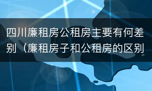 四川廉租房公租房主要有何差别（廉租房子和公租房的区别）