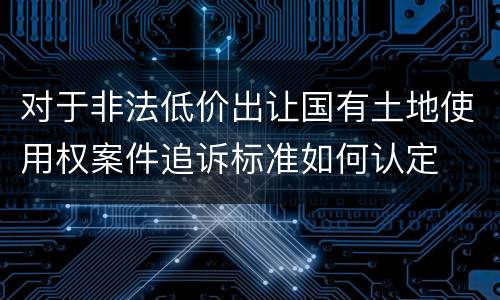 对于非法低价出让国有土地使用权案件追诉标准如何认定