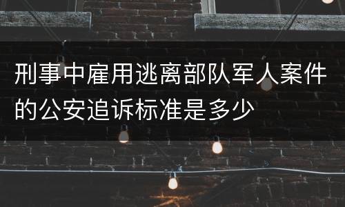 刑事中雇用逃离部队军人案件的公安追诉标准是多少