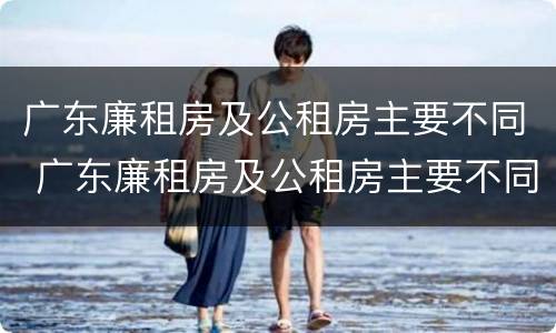 广东廉租房及公租房主要不同 广东廉租房及公租房主要不同地区