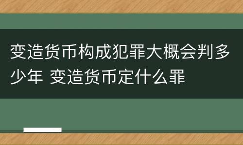 变造货币构成犯罪大概会判多少年 变造货币定什么罪