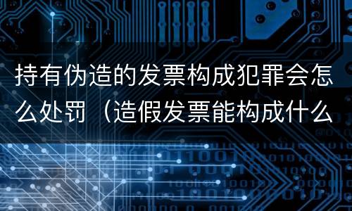 持有伪造的发票构成犯罪会怎么处罚（造假发票能构成什么罪）