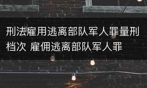 刑法雇用逃离部队军人罪量刑档次 雇佣逃离部队军人罪