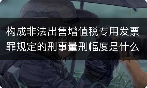 构成非法出售增值税专用发票罪规定的刑事量刑幅度是什么
