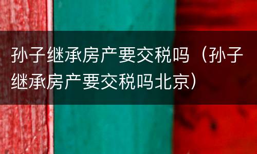 孙子继承房产要交税吗（孙子继承房产要交税吗北京）