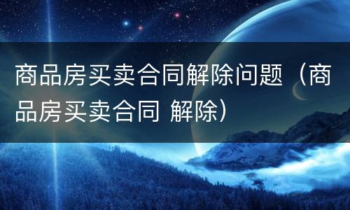 商品房买卖合同解除问题（商品房买卖合同 解除）