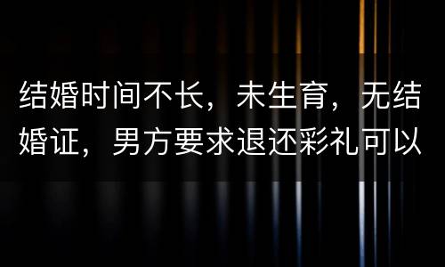 结婚时间不长，未生育，无结婚证，男方要求退还彩礼可以吗