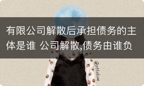 有限公司解散后承担债务的主体是谁 公司解散,债务由谁负责