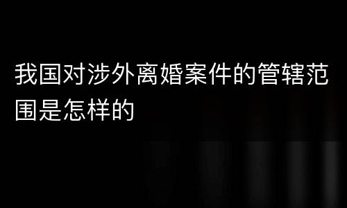 我国对涉外离婚案件的管辖范围是怎样的