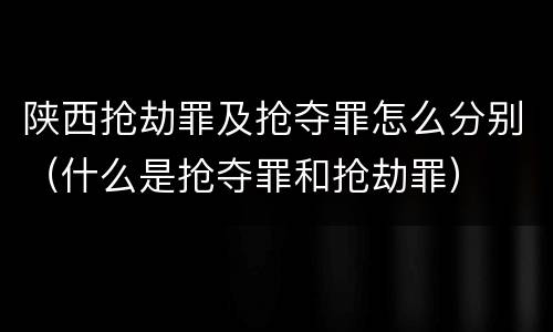 陕西抢劫罪及抢夺罪怎么分别（什么是抢夺罪和抢劫罪）