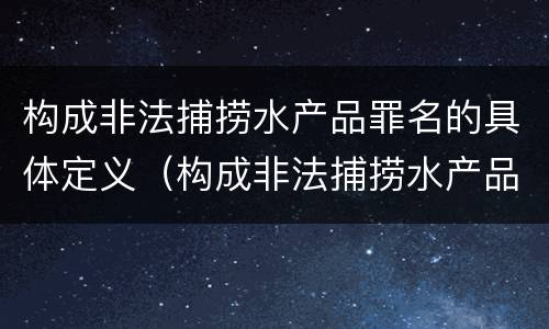 构成非法捕捞水产品罪名的具体定义（构成非法捕捞水产品罪名的具体定义是）