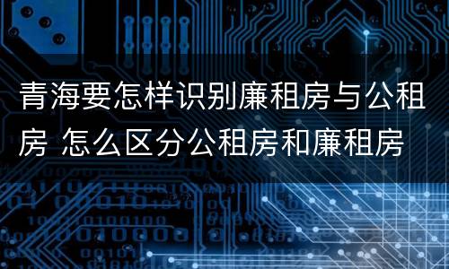 青海要怎样识别廉租房与公租房 怎么区分公租房和廉租房