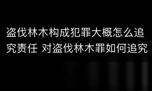 盗伐林木构成犯罪大概怎么追究责任 对盗伐林木罪如何追究法律责任