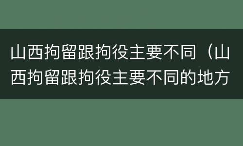 山西拘留跟拘役主要不同（山西拘留跟拘役主要不同的地方）