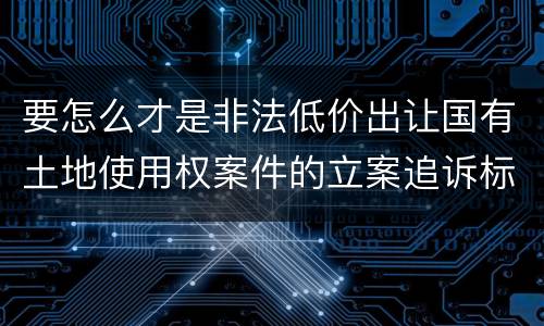 要怎么才是非法低价出让国有土地使用权案件的立案追诉标准