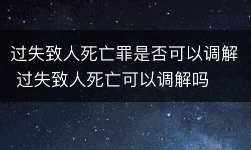 过失致人死亡罪是否可以调解 过失致人死亡可以调解吗