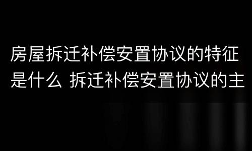 房屋拆迁补偿安置协议的特征是什么 拆迁补偿安置协议的主要内容包括哪些内容?