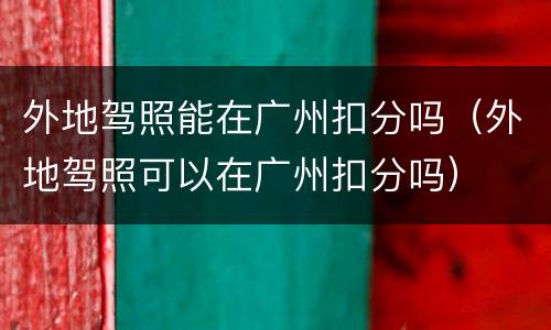 外地驾照能在广州扣分吗（外地驾照可以在广州扣分吗）