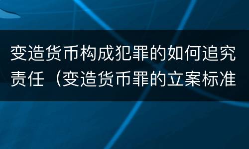 变造货币构成犯罪的如何追究责任（变造货币罪的立案标准）