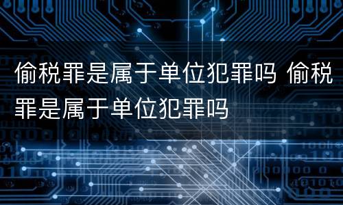 偷税罪是属于单位犯罪吗 偷税罪是属于单位犯罪吗