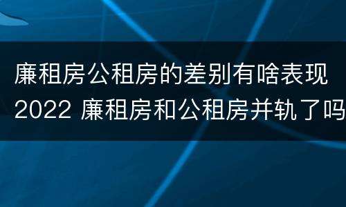 廉租房公租房的差别有啥表现2022 廉租房和公租房并轨了吗