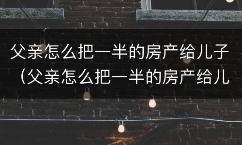 父亲怎么把一半的房产给儿子（父亲怎么把一半的房产给儿子）