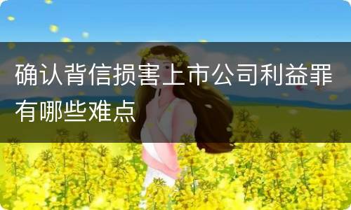 确认背信损害上市公司利益罪有哪些难点