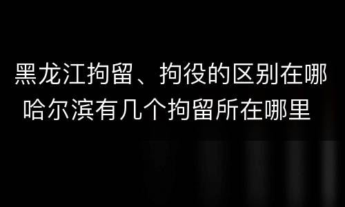 黑龙江拘留、拘役的区别在哪 哈尔滨有几个拘留所在哪里