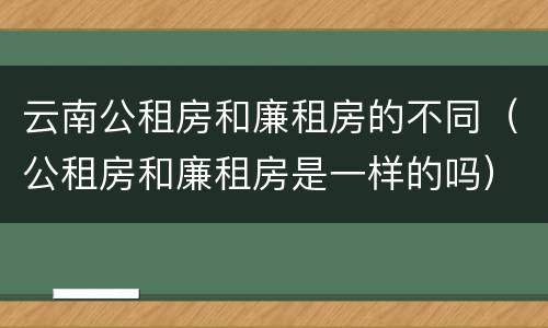 云南公租房和廉租房的不同（公租房和廉租房是一样的吗）