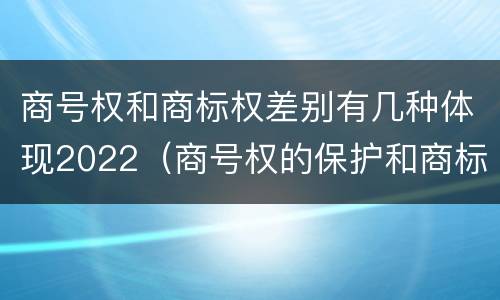 商号权和商标权差别有几种体现2022（商号权的保护和商标权的保护一样是全国性范围的）