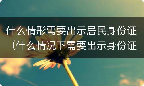 什么情形需要出示居民身份证（什么情况下需要出示身份证）