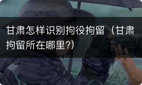 甘肃怎样识别拘役拘留（甘肃拘留所在哪里?）