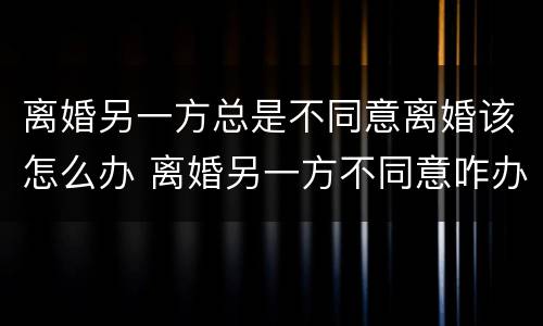 离婚另一方总是不同意离婚该怎么办 离婚另一方不同意咋办