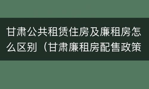 甘肃公共租赁住房及廉租房怎么区别（甘肃廉租房配售政策）