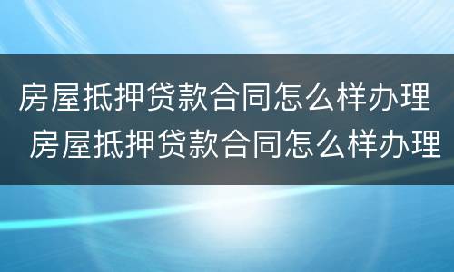 房屋抵押贷款合同怎么样办理 房屋抵押贷款合同怎么样办理手续