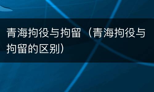 青海拘役与拘留（青海拘役与拘留的区别）