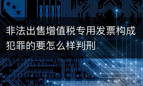 非法出售增值税专用发票构成犯罪的要怎么样判刑