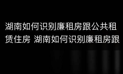 湖南如何识别廉租房跟公共租赁住房 湖南如何识别廉租房跟公共租赁住房的区别