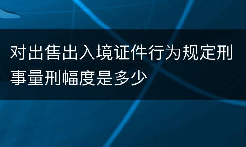 对出售出入境证件行为规定刑事量刑幅度是多少