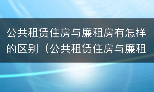 公共租赁住房与廉租房有怎样的区别（公共租赁住房与廉租房有怎样的区别和联系）
