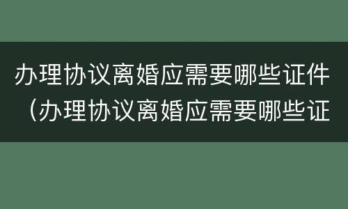 办理协议离婚应需要哪些证件（办理协议离婚应需要哪些证件和手续）